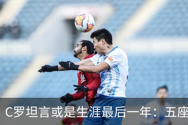 C罗坦言或是生涯最后一年：五座金球也不能直接锁首发